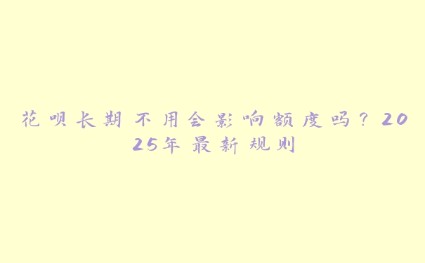 花呗长期不用会影响额度吗?2025年最新规则 花呗长期不用会影响额度吗?2025年最新规则