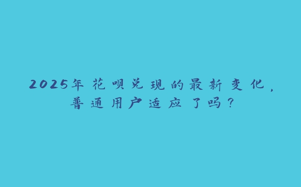 2025年花呗兑现的最新变化,普通用户适应了吗? 2025年花呗兑现的最新变化,普通用户适应了吗?