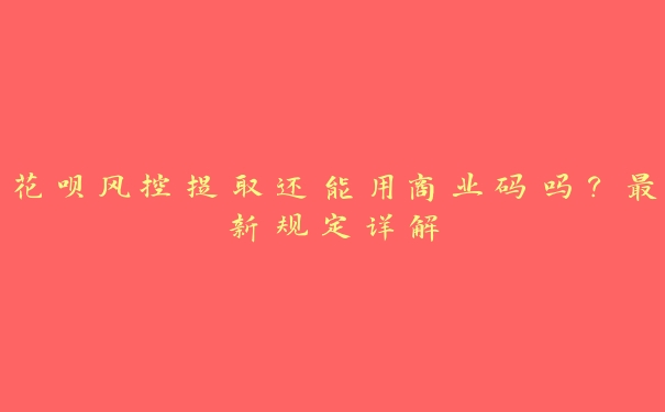 花呗风控提取还能用商业码吗?最新规定详解 花呗风控提取还能用商业码吗?最新规定详解