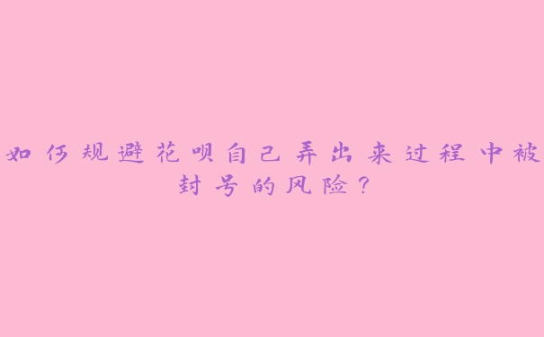 如何规避花呗自己弄出来过程中被封号的风险? 如何规避花呗自己弄出来过程中被封号的风险?