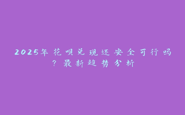 2025年花呗兑现还安全可行吗?最新趋势分析 2025年花呗兑现还安全可行吗?最新趋势分析