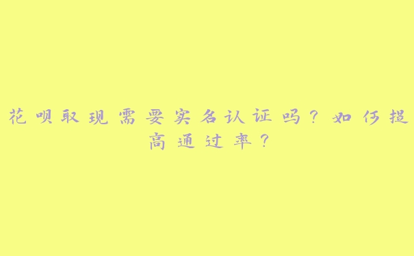 花呗取现需要实名认证吗?如何提高通过率? 花呗取现需要实名认证吗?如何提高通过率?