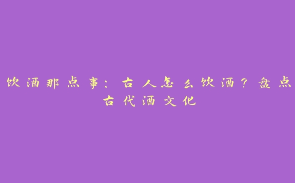 饮酒那点事:古人怎么饮酒?盘点古代酒文化 饮酒那点事:古人怎么饮酒?盘点古代酒文化