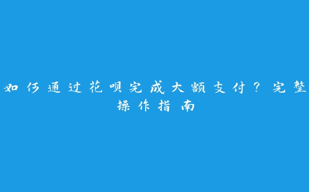 如何通过花呗完成大额支付？完整操作指南