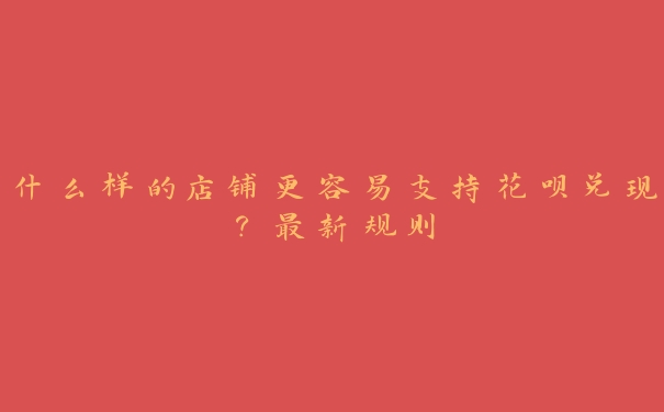 什么样的店铺更容易支持花呗兑现?最新规则 什么样的店铺更容易支持花呗兑现?最新规则