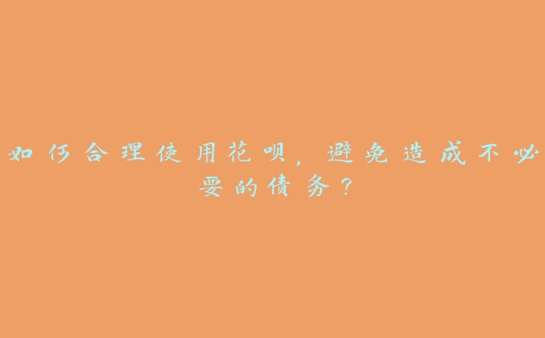 如何合理使用花呗,避免造成不必要的债务? 如何合理使用花呗,避免造成不必要的债务?
