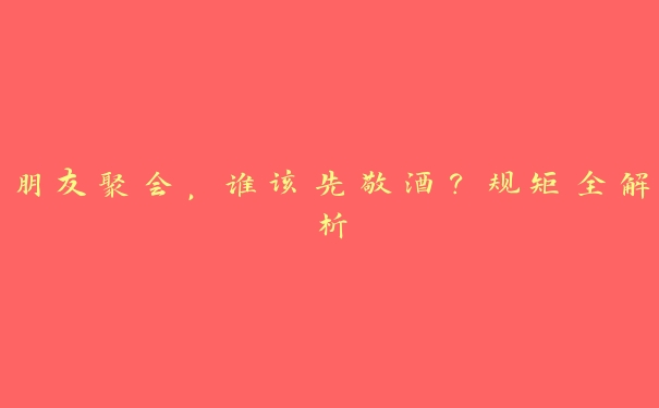 朋友聚会,谁该先敬酒?规矩全解析 朋友聚会,谁该先敬酒?规矩全解析