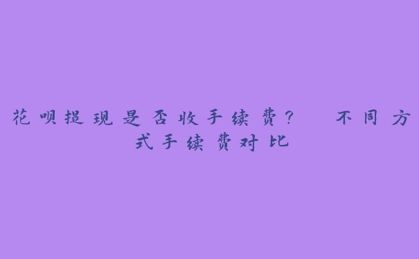 花呗提现是否收手续费? 不同方式手续费对比 花呗提现是否收手续费? 不同方式手续费对比