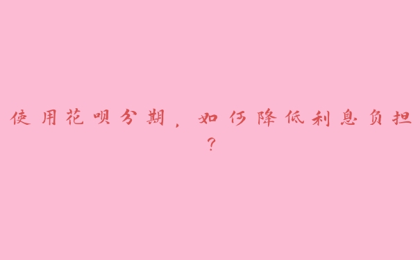 使用花呗分期,如何降低利息负担? 使用花呗分期,如何降低利息负担?