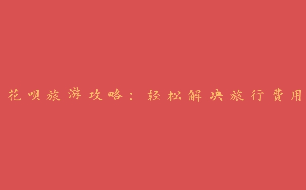 花呗旅游攻略:轻松解决旅行费用 花呗旅游攻略:轻松解决旅行费用