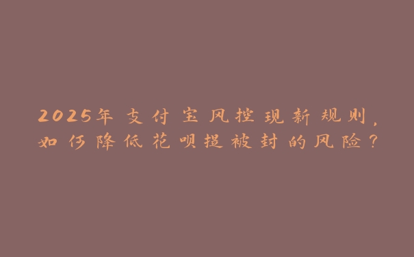 2025年支付宝风控现新规则,如何降低花呗提被封的风险? 2025年支付宝风控现新规则,如何降低花呗提被封的风险?