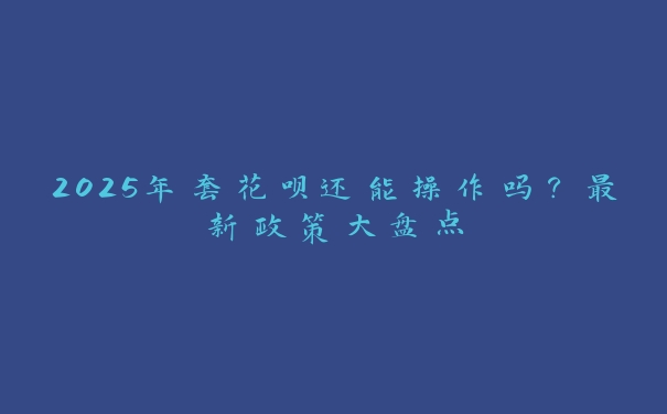 2025年套花呗还能操作吗?最新政策大盘点 2025年套花呗还能操作吗?最新政策大盘点
