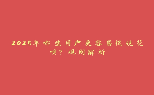 2025年哪些用户更容易提现花呗?规则解析 2025年哪些用户更容易提现花呗?规则解析