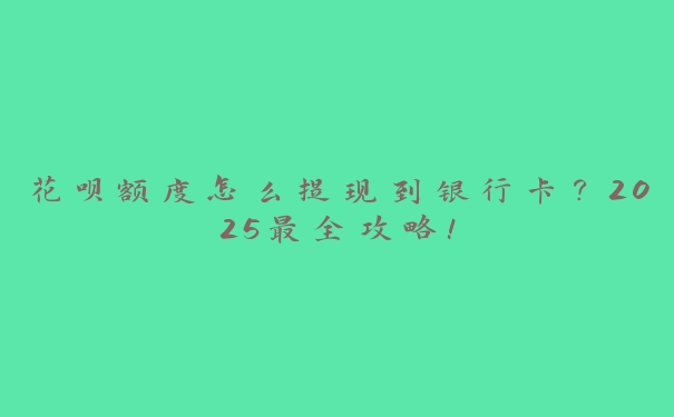 花呗额度怎么提现到银行卡?2025最全攻略! 花呗额度怎么提现到银行卡?2025最全攻略!