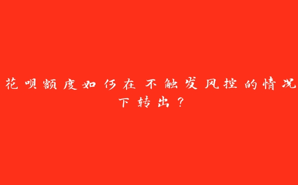 花呗额度如何在不触发风控的情况下转出? 花呗额度如何在不触发风控的情况下转出?