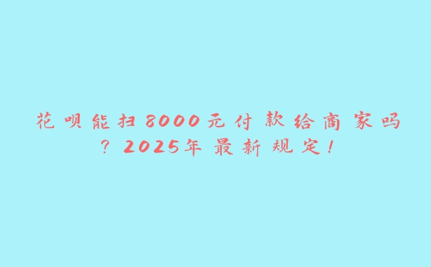 花呗能扫8000元付款给商家吗?2025年最新规定! 花呗能扫8000元付款给商家吗?2025年最新规定!