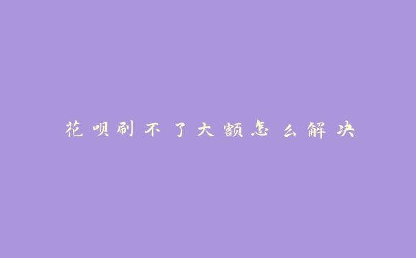 花呗刷不了大额怎么解决 花呗刷不了大额怎么解决